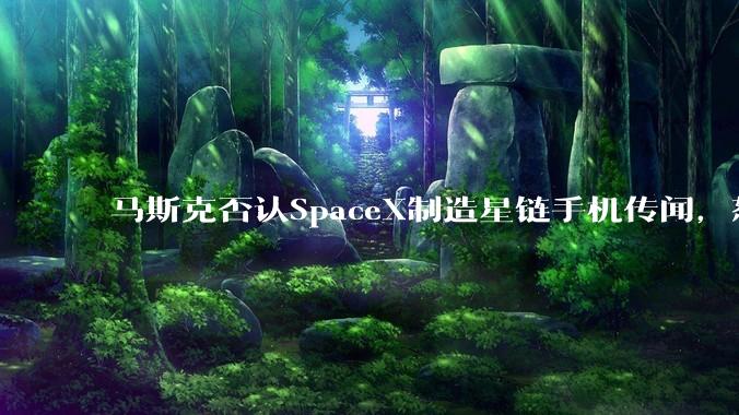 马斯克否认SpaceX制造星链手机传闻，怒斥外媒“谎话连篇”_Cell_技术_硬件